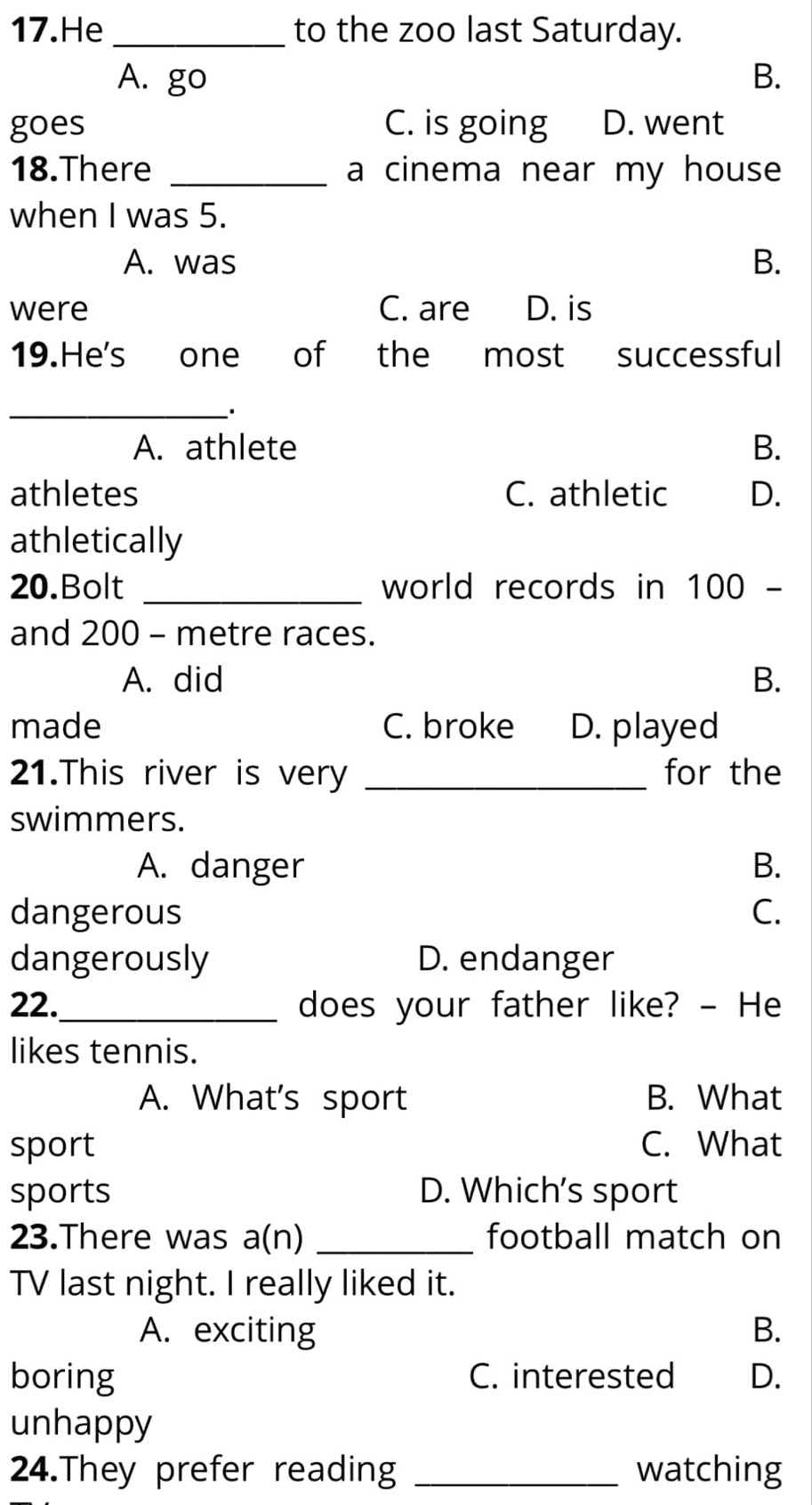 He _to the zoo last Saturday.
A. go B.
goes C. is going D. went
18.There _a cinema near my house
when I was 5.
A. was B.
were C. are D. is
19.He's one of the most successful
_.
A. athlete B.
athletes C. athletic D.
athletically
20.Bolt _world records in 100 -
and 200 - metre races.
A. did B.
made C. broke D. played
21.This river is very _for the
swimmers.
A. danger B.
dangerous C.
dangerously D. endanger
22._ does your father like? - He
likes tennis.
A. What's sport B. What
sport C. What
sports D. Which's sport
23.There was a(n) _football match on
TV last night. I really liked it.
A. exciting B.
boring C. interested D.
unhappy
24.They prefer reading _watching