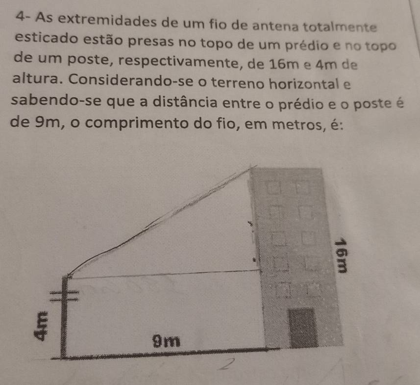 4- As extremidades de um fio de antena totalmente 
esticado estão presas no topo de um prédio e no topo 
de um poste, respectivamente, de 16m e 4m de 
altura. Considerando-se o terreno horizontal e 
sabendo-se que a distância entre o prédio e o poste é 
de 9m, o comprimento do fio, em metros, é: