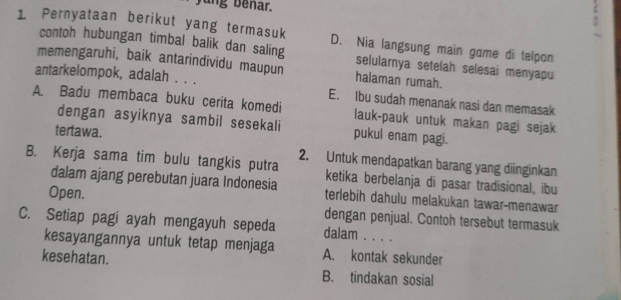 jung benar.
,
1 Pernyataan berikut yang termasuk D. Nia langsung main game di telpon
contoh hubungan timbal balik dan saling selularnya setelah selesai menyapu
memengaruhi, baik antarindividu maupun halaman rumah.
antarkelompok, adalah . . . E. Ibu sudah menanak nasi dan memasak
A. Badu membaca buku cerita komedi lauk-pauk untuk makan pagi sejak
dengan asyiknya sambil sesekali pukul enam pagi.
tertawa.
2. Untuk mendapatkan barang yang diinginkan
B. Kerja sama tim bulu tangkis putra ketika berbelanja di pasar tradisional, ibu
dalam ajang perebutan juara Indonesia terlebih dahulu melakukan tawar-menawar
Open.
C. Setiap pagi ayah mengayuh sepeda dengan penjual. Contoh tersebut termasuk
dalam . . . .
kesayangannya untuk tetap menjaga A. kontak sekunder
kesehatan.
B. tindakan sosial