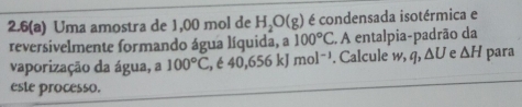 2.6(a) Uma amostra de 1,00 mol de H_2O(g) é condensada isotérmica e 
reversivelmente formando água líquida, a 100°C. A entalpia-padrão da 
vaporização da água, a 100°C , é 40, 656kJ mol^(-1). Calcule w, q, △ U e △ H para 
este processo.