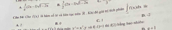 A.  3/4 (2x-1)sqrt(1-2x) B.  3/2 (2x-1)sqrt(1-2x) C. 3
Câu 54: Cho f(x) là hàm số lẻ và liên tục trên R. Khi đó giá trị tích phân ∈tlimits _(-1)^1f(x)dx
là:
D. -2
A. 2 B. ( C. l
x-f(x) thỏa mãn y'=x^2.y và f(-1)=1 thì f(2) bằng bao nhiêu:
D. e+1