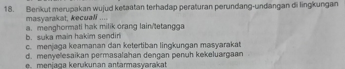 Berikut merupakan wujud ketaatan terhadap peraturan perundang-undangan di lingkungan
masyarakat, kecuali ....
a. menghormati hak milik orang lain/tetangga
b. suka main hakim sendiri
c. menjaga keamanan dan ketertiban lingkungan masyarakat
d. menyelesaikan permasalahan dengan penuh kekeluargaan
e. menjaga kerukunan antarmasyarakat