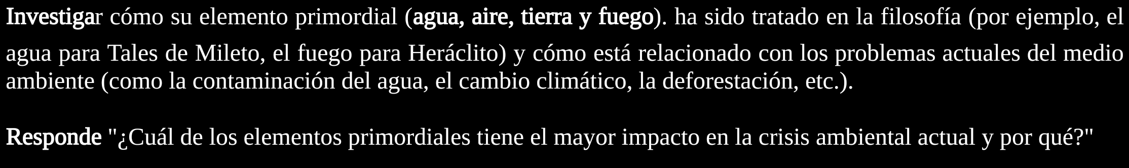 Investigar cómo su elemento primordial (agua, aire, tierra y fuego). ha sido tratado en la filosofía (por ejemplo, el 
agua para Tales de Mileto, el fuego para Heráclito) y cómo está relacionado con los problemas actuales del medio 
ambiente (como la contaminación del agua, el cambio climático, la deforestación, etc.). 
Responde ''¿Cuál de los elementos primordiales tiene el mayor impacto en la crisis ambiental actual y por qué?''