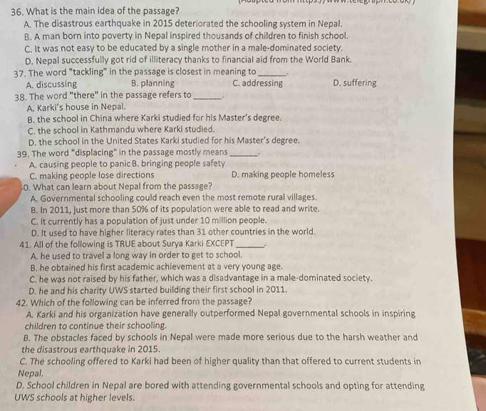 What is the main idea of the passage?
A. The disastrous earthquake in 2015 deteriorated the schooling system in Nepal.
B. A man born into poverty in Nepal inspired thousands of children to finish school.
C. It was not easy to be educated by a single mother in a male-dominated society.
D. Nepal successfully got rid of illiteracy thanks to financial aid from the World Bank.
37. The word "tackling" in the passage is closest in meaning to_ .
A. discussing B. planning C. addressing D. suffering
38. The word "there" in the passage refers to_
A. Karki’s house in Nepal.
B. the school in China where Karki studied for his Master’s degree.
C. the school in Kathmandu where Karki studied.
D. the school in the United States Karki studied for his Master’s degree.
39. The word "displacing" in the passage mostly means _.
A. causing people to panic B. bringing people safety
C. making people lose directions D. making people homeless
0. What can learn about Nepal from the passage?
A. Governmental schooling could reach even the most remote rural villages.
B. In 2011, just more than 50% of its population were able to read and write.
C. It currently has a population of just under 10 million people.
D. It used to have higher literacy rates than 31 other countries in the world.
41. All of the following is TRUE about Surya Karki EXCEPT_
A. he used to travel a long way in order to get to school.
B. he obtained his first academic achievement at a very young age.
C. he was not raised by his father, which was a disadvantage in a male-dominated society.
D. he and his charity UWS started building their first school in 2011.
42. Which of the following can be inferred from the passage?
A. Karki and his organization have generally outperformed Nepal governmental schools in inspiring
children to continue their schooling.
B. The obstacles faced by schools in Nepal were made more serious due to the harsh weather and
the disastrous earthquake in 2015.
C. The schooling offered to Karki had been of higher quality than that offered to current students in
Nepal.
D. School children in Nepal are bored with attending governmental schools and opting for attending
UWS schools at higher levels.