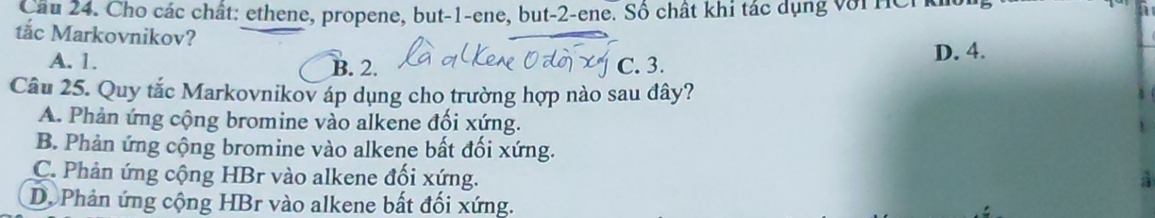 Cầu 24. Cho các chất: ethene, propene, but -1 -ene, but -2 -ene. Số chất khi tác dụng v ớ i n e n 
tắc Markovnikov?
A. 1. B. 2. C. 3.
D. 4.
Câu 25. Quy tắc Markovnikov áp dụng cho trường hợp nào sau đây?
A. Phản ứng cộng bromine vào alkene đối xứng.
B. Phản ứng cộng bromine vào alkene bất đối xứng.
C. Phản ứng cộng HBr vào alkene đối xứng. à
Dộ Phản ứng cộng HBr vào alkene bất đối xứng.