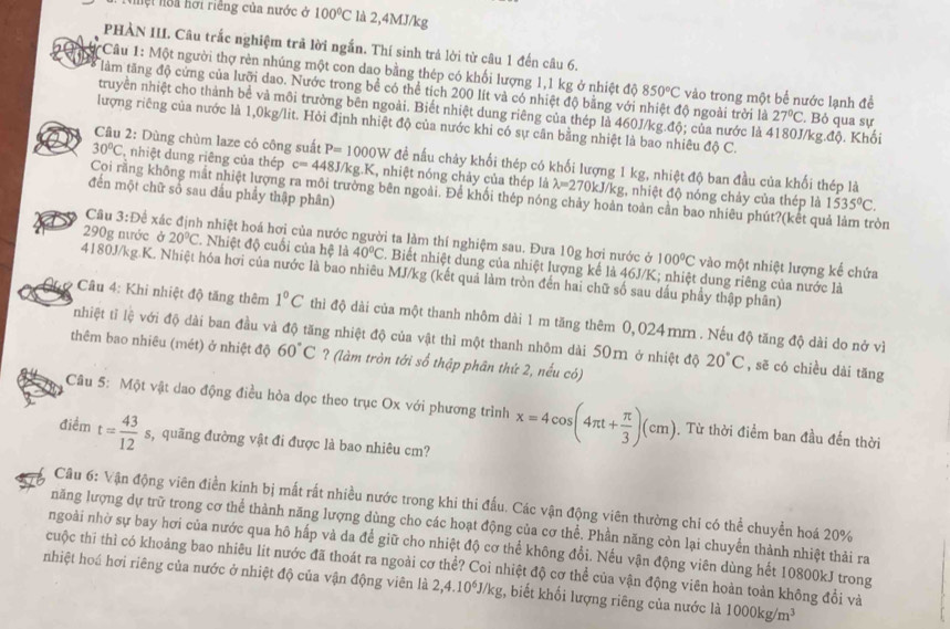 Nhệt hoa hơi riêng của nước ở 100°C là 2,4MJ/kg
PHẢN III. Câu trắc nghiệm trã lời ngắn. Thí sinh trả lời từ câu 1 đến câu 6.
*Câu 1: Một người thợ rèn nhúng một con dao bằng thép có khối lượng 1,1 kg ở nhiệt độ 850°C
làm tăng độ cứng của lưỡi dao. Nước trong bể có thể tích 200 lít và có nhiệt độ bằng với nhiệt độ ngoài trời là vào trong một bể nước lạnh đề . Bỏ qua sự
truyền nhiệt cho thành bề và môi trường bên ngoài. Biết nhiệt dung riêng của thép là 460J/kg.độ; của nước là 4180J/kg.độ. Khối
27°C
lượng riêng của nước là 1,0kg/lit. Hỏi định nhiệt độ của nước khi có sự cân bằng nhiệt là bao nhiêu độ C.
Câu 2: Dùng chùm laze có công suất P=1000W để nấu chảy khối thép có khối lượng 1 kg, nhiệt độ ban đầu của khối thép là
30°C ,nhiệt dung riêng của thép c=448J/kg.K , nhiệt nóng chảy của thép là lambda =270 kJ/kg, nhiệt độ nóng chảy của thép là
đến một chữ số sau đầu phây thập phân)
Coi rằng không mất nhiệt lượng ra môi trường bên ngoài. Để khối thép nóng chảy hoàn toàn cần bao nhiêu phút?(kết quả làm tròn
1535°C.
Câu 3:D xế xác định nhiệt hoá hơi của nước người ta làm thí nghiệm sau. Đưa 10g hơi nước ở
290g nước ở 20°C. Nhiệt độ cuối của hệ là 40°C. Biết nhiệt dung của nhiệt lượng kế là 46J/K; nhiệt dung riêng của nước là
100°C vào một nhiệt lượng kể chứa
4180J/kg K. Nhiệt hóa hơi của nước là bao nhiêu MJ/kg (kết quả làm tròn đến hai chữ số sau dấu phẩy thập phân)
Câu 4: Khi nhiệt độ tăng thêm 1°C thì độ dài của một thanh nhôm dài 1 m tăng thêm 0,024mm . Nếu độ tăng độ dài do nở vì
nhiệt tỉ lệ với độ dài ban đầu và độ tăng nhiệt độ của vật thì một thanh nhôm dài 50m ở nhiệt độ 20°C , sẽ có chiều dài tăng
thêm bao nhiêu (mét) ở nhiệt độ 60°C ? (làm tròn tới số thập phân thứ 2, nếu có)
Câu 5: Một vật dao động điều hỏa dọc theo trục Ox với phương trình x=4cos (4π t+ π /3 )(cm) Từ thời điểm ban đầu đến thời
điểm t= 43/12 s s, quãng đường vật đi được là bao nhiêu cm?
Câu 6: Vận động viên điền kinh bị mất rất nhiều nước trong khi thi đấu. Các vận động viên thường chi có thể chuyển hoá 20%
năng lượng dự trữ trong cơ thể thành năng lượng dùng cho các hoạt động của cơ thể. Phần năng còn lại chuyển thành nhiệt thải ra
ngoài nhờ sự bay hơi của nước qua hô hấp và da để giữ cho nhiệt độ cơ thể không đổi. Nếu vận động viên dùng hết 10800kJ trong
cuộc thĩ thì có khoảng bao nhiêu lit nước đã thoát ra ngoài cơ thể? Coi nhiệt độ cơ thể của vận động viên hoàn toàn không đổi và
nhiệt hoá hơi riêng của nước ở nhiệt độ của vận động viên là 2,4.10^6J/kg , biết khối lượng riêng của nước là 1000kg/m^3