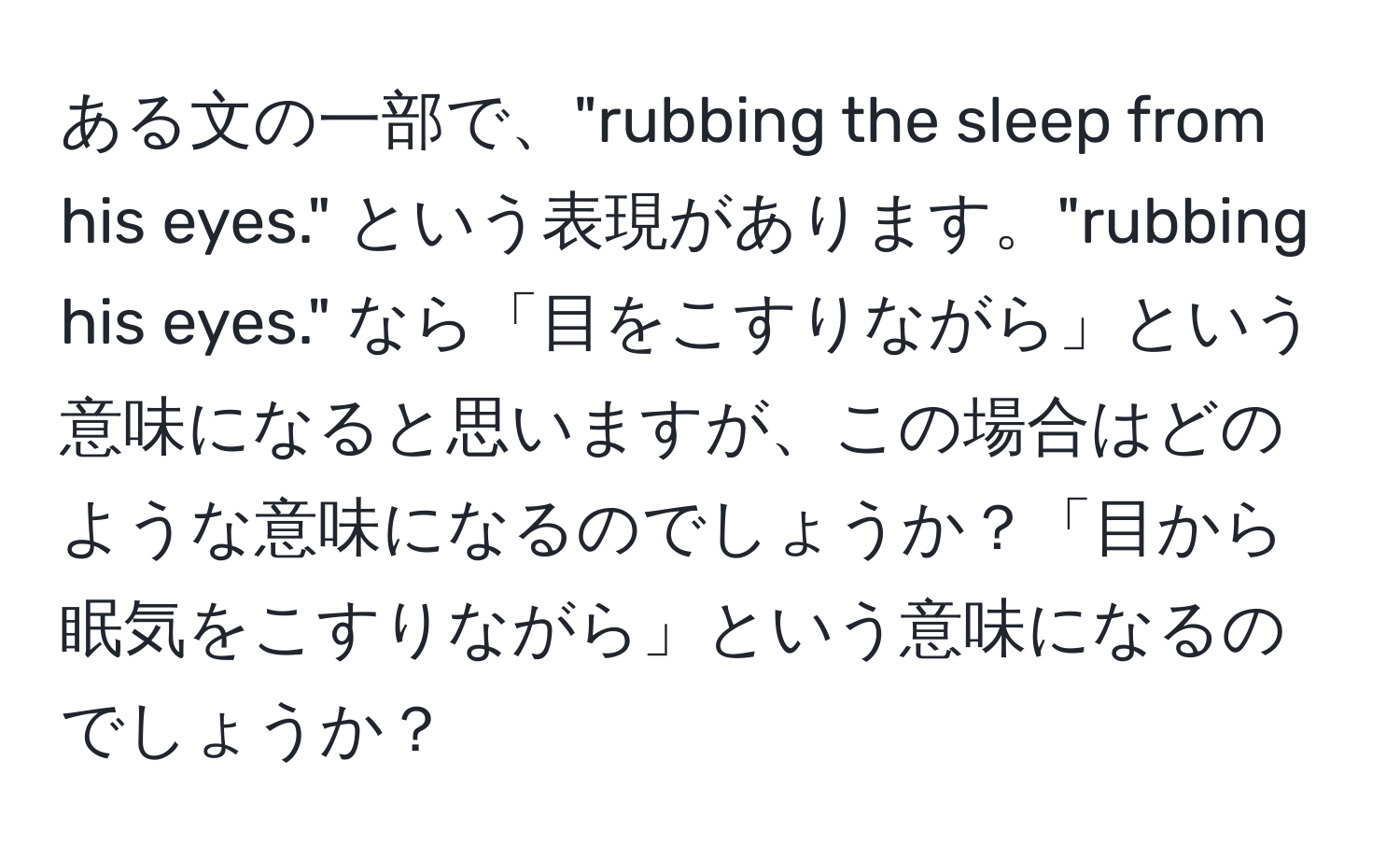 ある文の一部で、"rubbing the sleep from his eyes." という表現があります。"rubbing his eyes." なら「目をこすりながら」という意味になると思いますが、この場合はどのような意味になるのでしょうか？「目から眠気をこすりながら」という意味になるのでしょうか？