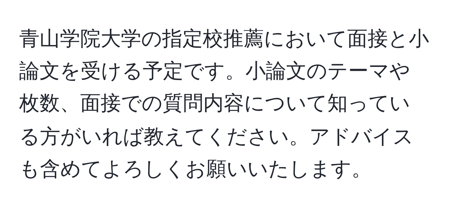 青山学院大学の指定校推薦において面接と小論文を受ける予定です。小論文のテーマや枚数、面接での質問内容について知っている方がいれば教えてください。アドバイスも含めてよろしくお願いいたします。