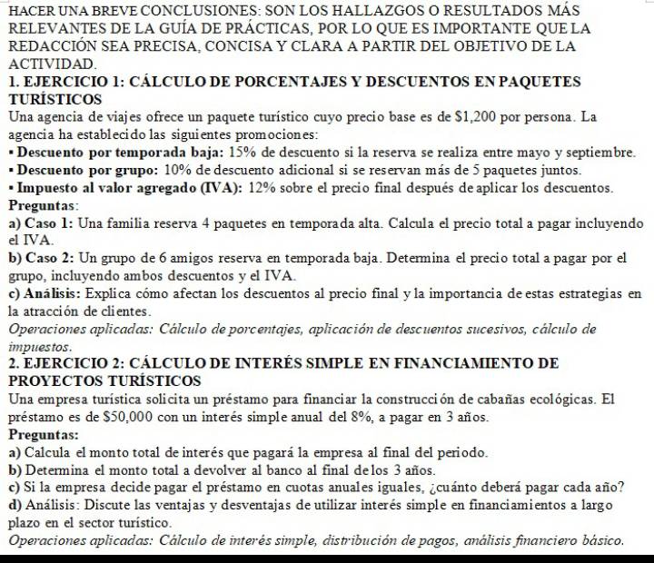 HACER UNA BREVE CONCLUSIONES: SON LOS HALLAZGOS O RESULTADOS MÁS
RELEVANTES DE LA GUÍA DE PRÁCTICAS, POR LO QUE ES IMPORTANTE QUE LA
REDACCIÓN SEA PRECISA, CONCISA Y CLARA A PARTIR DEL OBJETIVO DE LA
ACTIVIDAD.
1. EJERCICIO 1: CÁLCULO DE PORCENTAJES Y DESCUENTOS EN PAQUETES
TURÍSTICOS
Una agencia de viajes ofrece un paquete turístico cuyo precio base es de $1,200 por persona. La
agencia ha establecido las siguientes promociones:
Descuento por temporada baja: 15% de descuento si la reserva se realiza entre mayo y septiembre.
Descuento por grupo: 10% de descuento adicional si se reservan más de 5 paquetes juntos.
Impuesto al valor agregado (IVA): 12% sobre el precio final después de aplicar los descuentos.
Preguntas:
a) Caso 1: Una familia reserva 4 paquetes en temporada alta. Calcula el precio total a pagar incluyendo
el IVA.
b) Caso 2: Un grupo de 6 amigos reserva en temporada baja. Determina el precio total a pagar por el
grupo, incluyendo ambos descuentos y el IVA.
c) Análisis: Explica cómo afectan los descuentos al precio final y la importancia de estas estrategias en
la atracción de clientes.
Operaciones aplicadas: Cálculo de porcentajes, aplicación de descuentos sucesivos, cálculo de
impues tos .
2. EJERCICIO 2: CÁLCULO DE INTERÉS SIMPLE EN FINANCIAMIENTO DE
PROYECTOS TURÍSTICOS
Una empresa turística solicita un préstamo para financiar la construcción de cabañas ecológicas. El
préstamo es de $50,000 con un interés simple anual del 8%, a pagar en 3 años.
Preguntas:
a) Calcula el monto total de interés que pagará la empresa al final del periodo.
b) Determina el monto total a devolver al banco al final de los 3 años.
c) Si la empresa decide pagar el préstamo en cuotas anuales iguales, ¿cuánto deberá pagar cada año?
d) Análisis: Discute las ventajas y desventajas de utilizar interés simple en financiamientos a largo
plazo en el sector turístico.
Operaciones aplicadas: Cálculo de interés simple, distribución de pagos, análisis financiero básico.