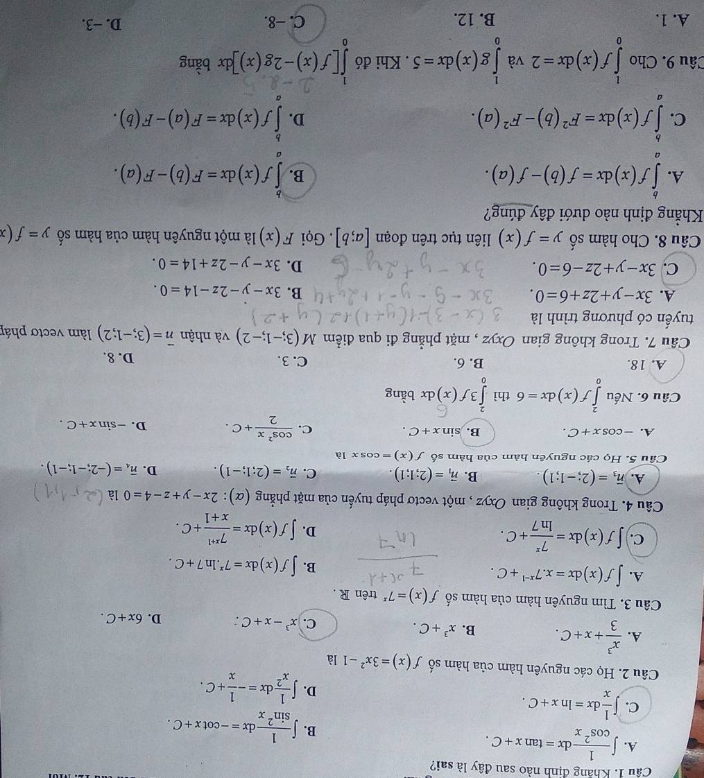 Khẳng định nào sau đây là sai?
A. ∈t  1/cos^2x dx=tan x+C.
B. ∈t  1/sin^2x dx=-cot x+C.
C. ∈t  1/x dx=ln x+C.
D. ∈t  1/x^2 dx=- 1/x +C.
Câu 2. Họ các nguyên hàm của hàm số f(x)=3x^2-1 là
A.  x^3/3 +x+C.
B. x^3+C. x^3-x+C D. 6x+C.
c.
Câu 3. Tìm nguyên hàm của hàm số f(x)=7^x trên R .
A. ∈t f(x)dx=x.7^(x-1)+C.
B. ∈t f(x)dx=7^x.ln 7+C.
C. ∈t f(x)dx= 7^x/ln 7 +C.
D. ∈t f(x)dx= (7^(x+1))/x+1 +C.
Câu 4. Trong không gian Oxyz , một vectơ pháp tuyến của mặt phẳng (α): 2x-y+z-4=0 là
A. overline n_3=(2;-1;1) B. vector n_1=(2;1;1). C. vector n_2=(2;1;-1). D. vector n_4=(-2;-1;-1).
Cầu 5. Họ các nguyên hàm của hàm số f(x)=cos x1a
A. -cos x+C. B. sin x+C.
C.  cos^2x/2 +C. D. -sin x+C.
Câu 6. Nếu ∈tlimits _0^(2f(x)dx=6 thì ∈tlimits _0^23f(x) dx bằng
A. 18. B. 6. C. 3. D. 8.
Câu 7. Trong không gian Oxyz , mặt phẳng đi qua điểm M(3;-1;-2) và nhận vector n)=(3;-1;2) làm vectơ pháp
tuyến có phương trình là
A. 3x-y+2z+6=0. B. 3x-y-2z-14=0.
C. 3x-y+2z-6=0. D. 3x-y-2z+14=0.
Câu 8. Cho hàm số y=f(x) liên tục trên đoạn [a;b]. Gọi F(x) là một nguyên hàm của hàm số y=f(x
Khẳng định nào dưới đây đúng?
A. ∈tlimits _a^(bf(x)dx=f(b)-f(a). ∈tlimits _a^bf(x)dx=F(b)-F(a).
B.
C. ∈tlimits _a^bf(x)dx=F^2)(b)-F^2(a). ∈tlimits^bf(x)dx=F(a)-F(b).
D.
Câu 9. Cho ∈tlimits _0^1f(x)dx=2 và ∈tlimits _0^1g(x)dx=5. Khi đó ∈tlimits _0^1[f(x)-2g(x)]dx bàng
A. 1. B. 12. C. −8. D. −3.