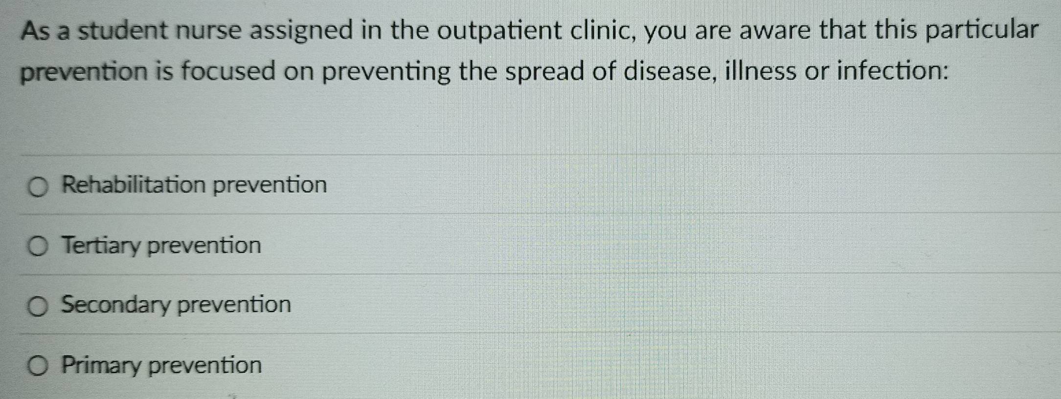 As a student nurse assigned in the outpatient clinic, you are aware that this particular
prevention is focused on preventing the spread of disease, illness or infection:
Rehabilitation prevention
Tertiary prevention
Secondary prevention
Primary prevention