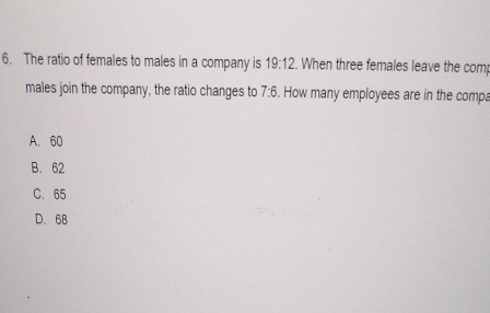 The ratio of females to males in a company is 19:12. When three females leave the comp
males join the company, the ratio changes to 7:6. How many employees are in the compa
A. 60
B. 62
C. 65
D. 68