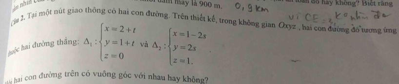 đam may là 900 m. m tàn đổ hay không? Biết ràng 
ậ 2. Tại một nút giao thông có hai con đường. Trên thiết kế, trong không gian Oxyz , hai con đường đổ tương ứng 
huộc hai đường thắng: △ _1:beginarrayl x=2+t y=1+tva△ _2:beginarrayl x=1-2s y=2s z=1.endarray.
i hai con đường trên có vuông góc với nhau hay không?