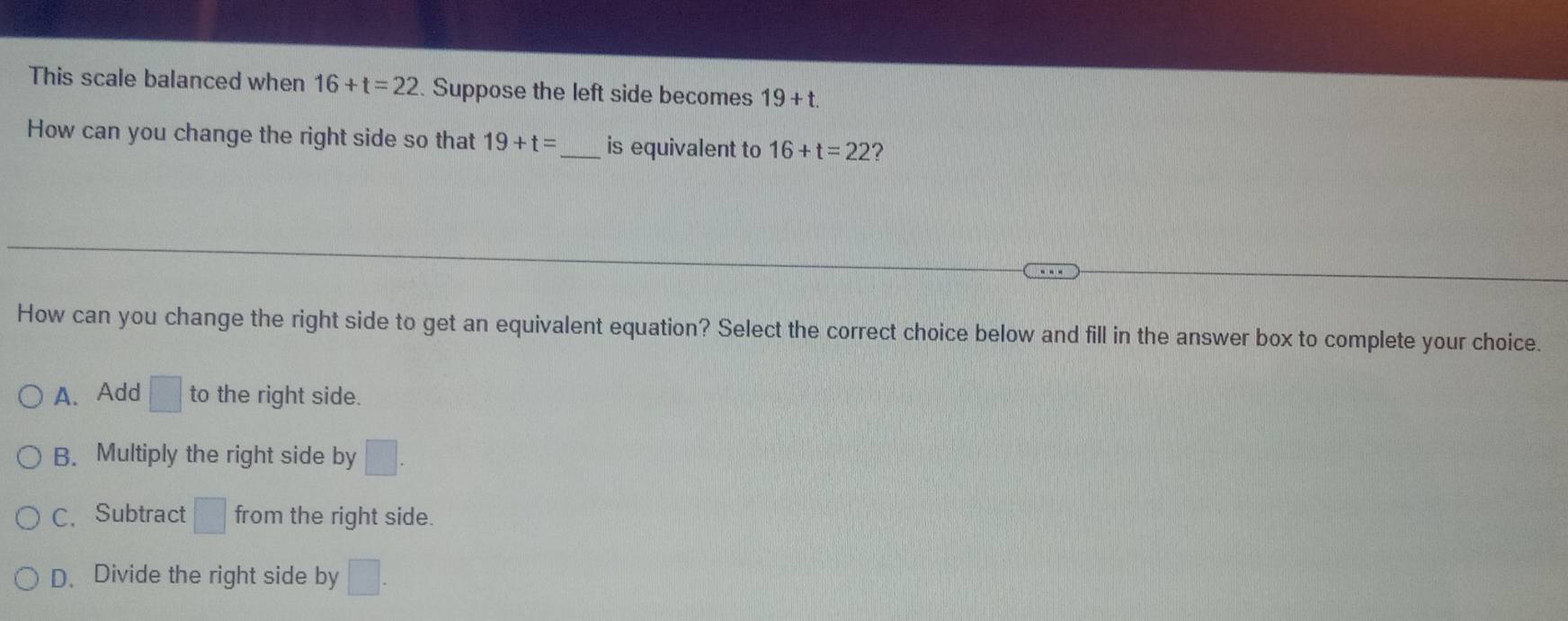 This scale balanced when 16+t=22. Suppose the left side becomes 19+t. 
How can you change the right side so that 19+t= _ is equivalent to 16+t=22 ?
How can you change the right side to get an equivalent equation? Select the correct choice below and fill in the answer box to complete your choice.
A. Add □ to the right side.
B. Multiply the right side by □
C. Subtract □ from the right side.
D、 Divide the right side by □.