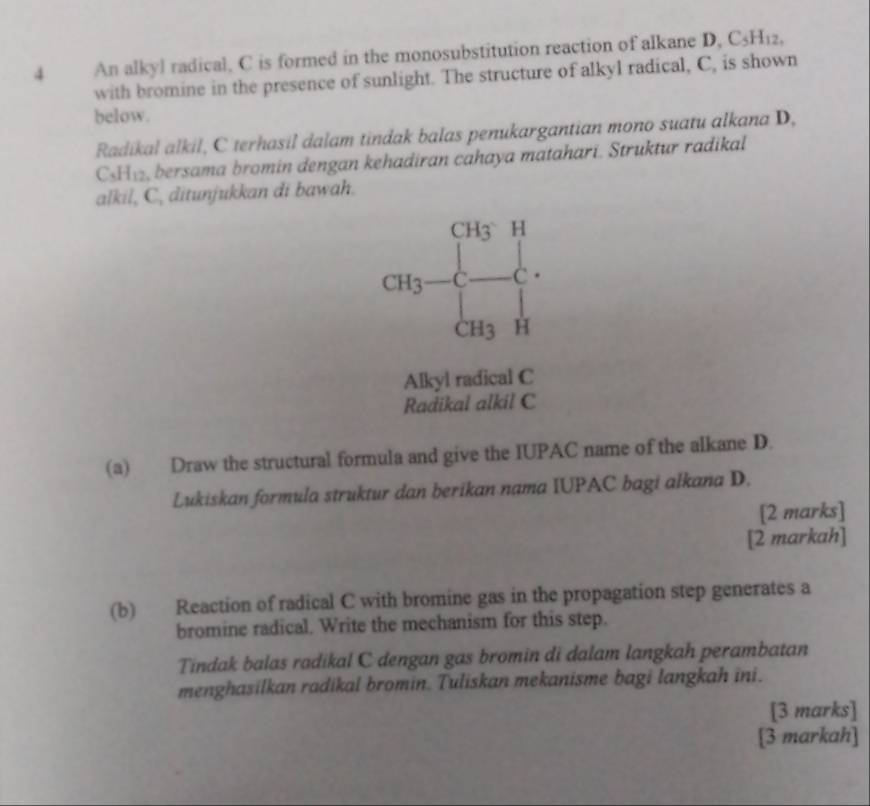 An alkyl radical, C is formed in the monosubstitution reaction of alkane D, C_5H_12, 
with bromine in the presence of sunlight. The structure of alkyl radical, C, is shown 
below. 
Radikal alkil, C terhasil dalam tindak balas penukargantian mono suatu alkana D,
C_5H_12 , bersama bromin dengan kehadiran cahaya matahari. Struktur radikal 
alkil, C, ditunjukkan di bawah.
CH_3 H
CH_3 C C.
CH3 H
Alkyl radical C
Radikal alkil C
(a) Draw the structural formula and give the IUPAC name of the alkane D. 
Lukiskan formula struktur dan berikan nama IUPAC bagi alkana D. 
[2 marks] 
[2 markah] 
(b) Reaction of radical C with bromine gas in the propagation step generates a 
bromine radical. Write the mechanism for this step. 
Tindak balas radikal C dengan gas bromin di dalam langkah perambatan 
menghasilkan radikal bromin. Tuliskan mekanisme bagi langkah ini. 
[3 marks] 
[3 markah]