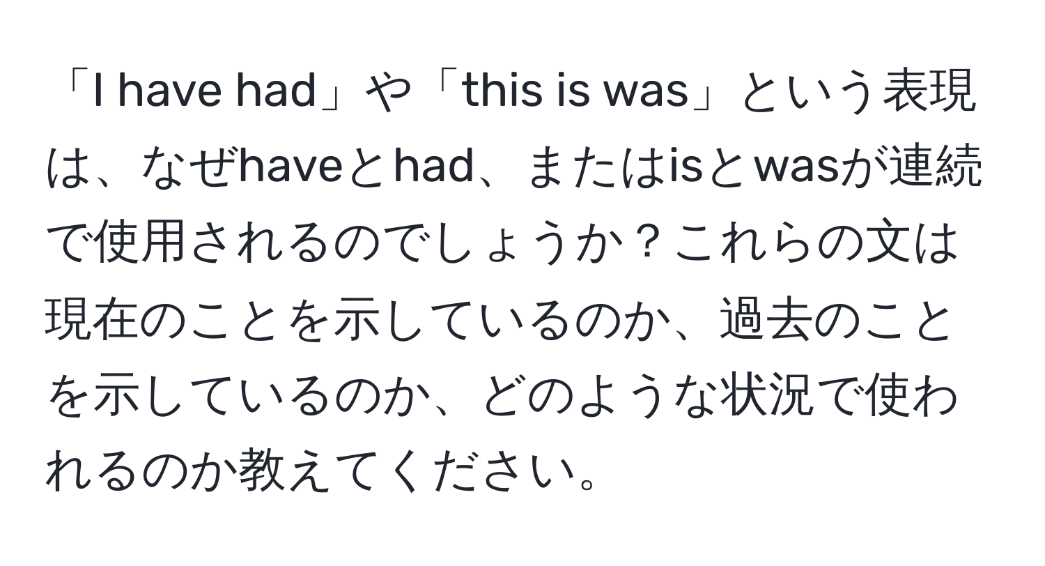 「I have had」や「this is was」という表現は、なぜhaveとhad、またはisとwasが連続で使用されるのでしょうか？これらの文は現在のことを示しているのか、過去のことを示しているのか、どのような状況で使われるのか教えてください。