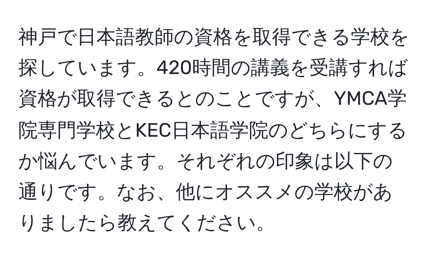 神戸で日本語教師の資格を取得できる学校を探しています。420時間の講義を受講すれば資格が取得できるとのことですが、YMCA学院専門学校とKEC日本語学院のどちらにするか悩んでいます。それぞれの印象は以下の通りです。なお、他にオススメの学校がありましたら教えてください。