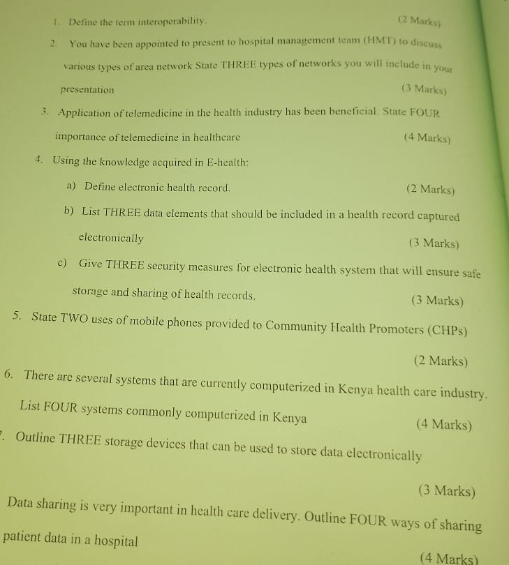 Define the term interoperability. 
(2 Marks) 
2. You have been appointed to present to hospital management team (HMT) to discuss 
various types of area network State THREE types of networks you will include in your 
presentation 
(3 Marks) 
3. Application of telemedicine in the health industry has been beneficial. State FOUR 
importance of telemedicine in healthcare (4 Marks) 
4. Using the knowledge acquired in E-health: 
a) Define electronic health record. 
(2 Marks) 
b) List THREE data elements that should be included in a health record captured 
electronically 
(3 Marks) 
c) Give THREE security measures for electronic health system that will ensure safe 
storage and sharing of health records. (3 Marks) 
5. State TWO uses of mobile phones provided to Community Health Promoters (CHPs) 
(2 Marks) 
6. There are several systems that are currently computerized in Kenya health care industry. 
List FOUR systems commonly computerized in Kenya (4 Marks) 
. Outline THREE storage devices that can be used to store data electronically 
(3 Marks) 
Data sharing is very important in health care delivery. Outline FOUR ways of sharing 
patient data in a hospital (4 Marks)