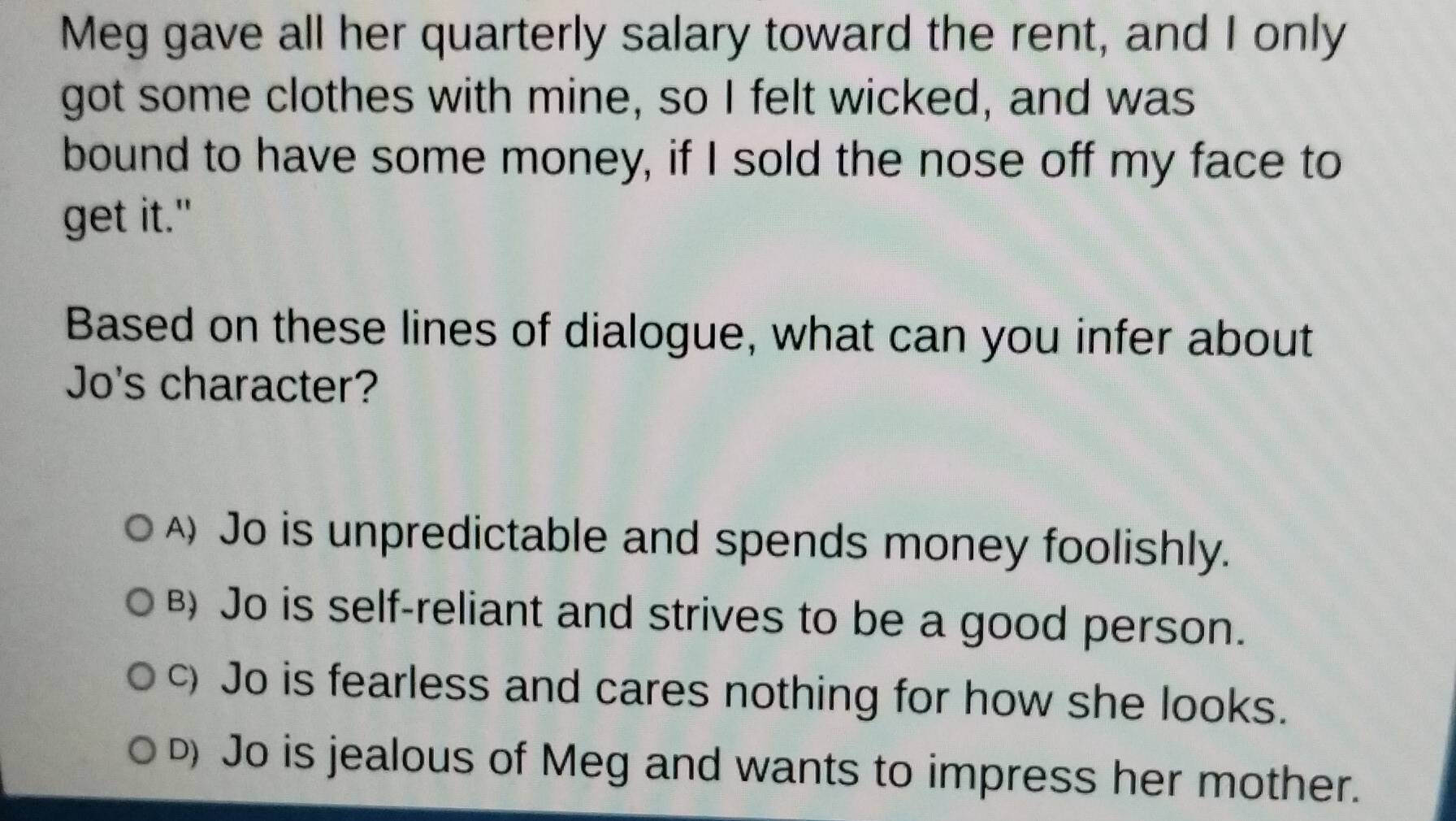 Meg gave all her quarterly salary toward the rent, and I only
got some clothes with mine, so I felt wicked, and was
bound to have some money, if I sold the nose off my face to
get it."
Based on these lines of dialogue, what can you infer about
Jo's character?
A) Jo is unpredictable and spends money foolishly.
B) Jo is self-reliant and strives to be a good person.
c) Jo is fearless and cares nothing for how she looks.
D) Jo is jealous of Meg and wants to impress her mother.