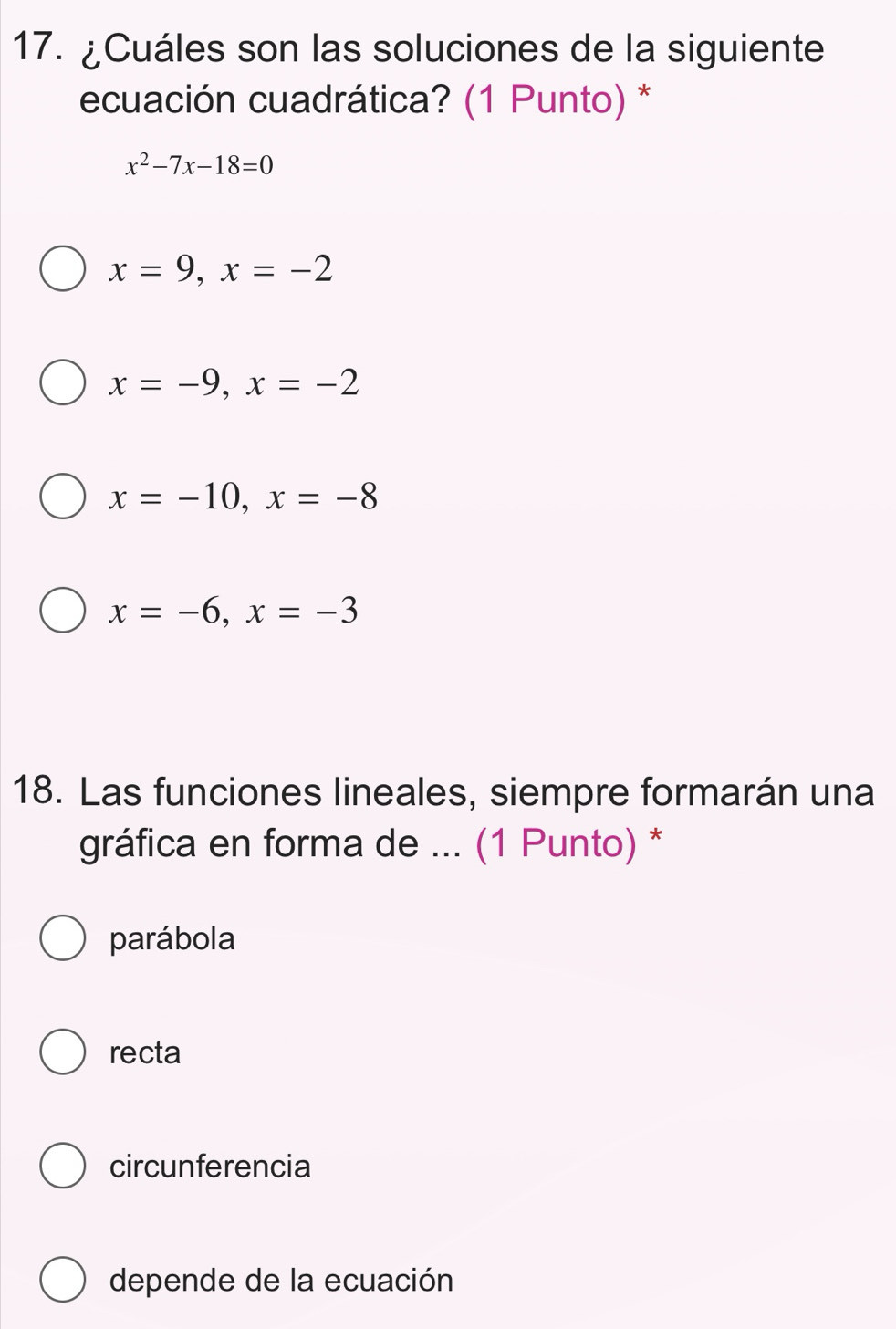 ¿Cuáles son las soluciones de la siguiente
ecuación cuadrática? (1 Punto) *
x^2-7x-18=0
x=9, x=-2
x=-9, x=-2
x=-10, x=-8
x=-6, x=-3
18. Las funciones lineales, siempre formarán una
gráfica en forma de ... (1 Punto) *
parábola
recta
circunferencia
depende de la ecuación