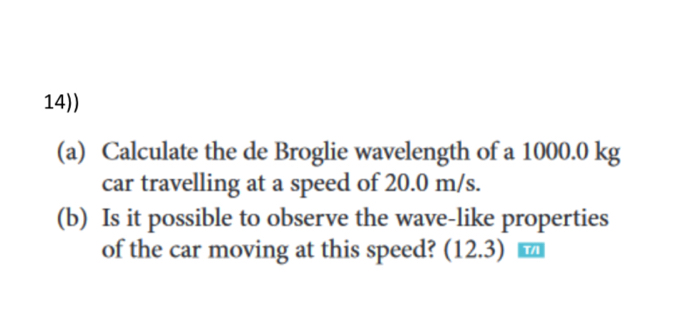 14)) 
(a) Calculate the de Broglie wavelength of a 1000.0 kg
car travelling at a speed of 20.0 m/s. 
(b) Is it possible to observe the wave-like properties 
of the car moving at this speed? (12.3) ₹