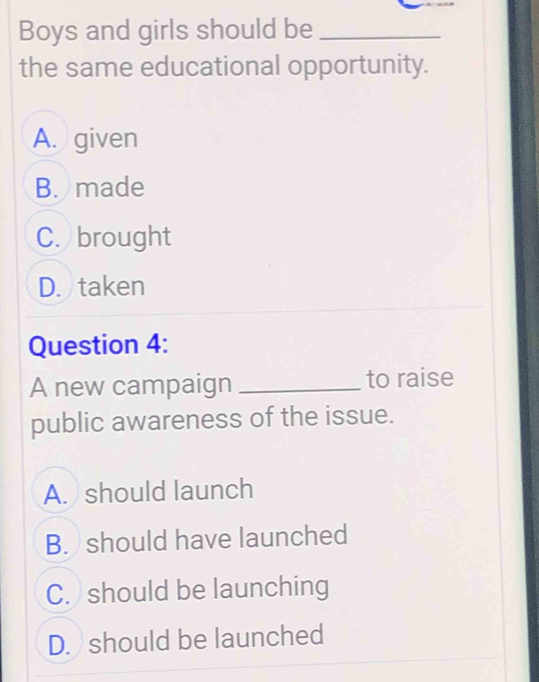 Boys and girls should be_
the same educational opportunity.
A. given
B. made
C. brought
D. taken
Question 4:
A new campaign _to raise
public awareness of the issue.
A. should launch
B. should have launched
C. should be launching
D. should be launched