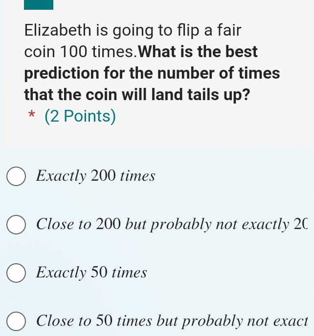 Elizabeth is going to flip a fair
coin 100 times.What is the best
prediction for the number of times
that the coin will land tails up?
* (2 Points)
Exactly 200 times
Close to 200 but probably not exactly 20
Exactly 50 times
Close to 50 times but probably not exact