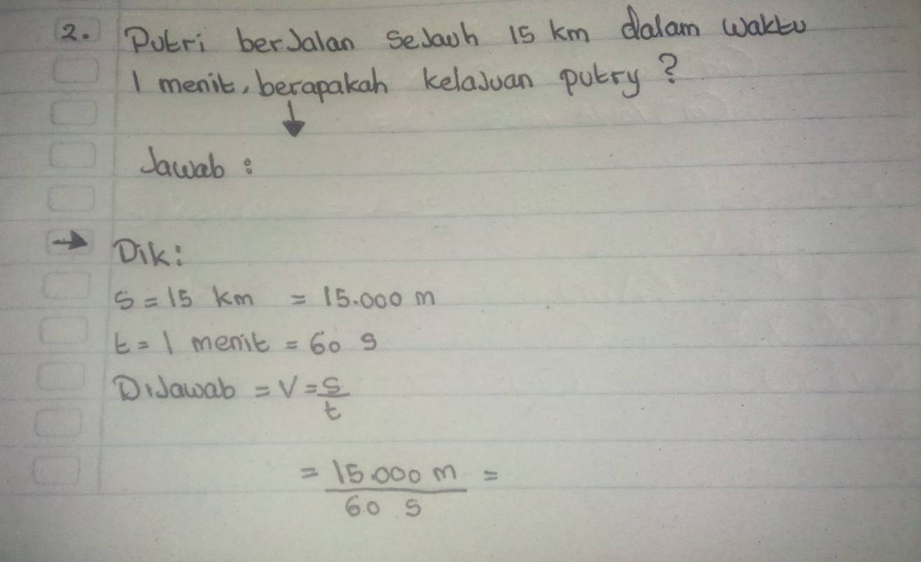 Pueri berJalan Selaoh is km dalam wakto 
1 menic, berapakah kelaJuan putry? 
Jawab? 
Dik:
s=15km=15.000m
t=1 menic =609
DiJawab =V= S/t 
= (15.000m)/60.5 =