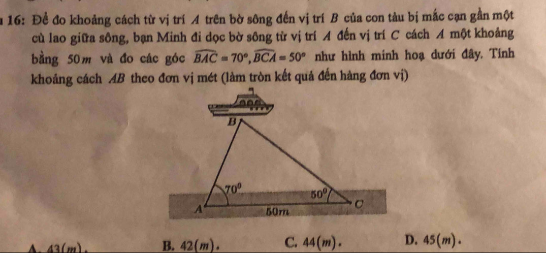 16: Để đo khoảng cách từ vị trí A trên bờ sông đến vị trí B của con tàu bị mắc cạn gần một
cù lao giữa sông, bạn Minh đi dọc bờ sông từ vị trí A đến vị trí C cách A một khoảng
bằng 50m và đo các góc widehat BAC=70°,widehat BCA=50° như hình minh hoạ dưới đây. Tính
khoảng cách AB theo đơn vị mét (làm tròn kết quả đến hàng đơn vị)
C.
D.
A. 43(m). B. 42(m). 44(m). 45(m)·