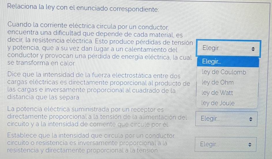 Relaciona la ley con el enunciado correspondiente: 
Cuando la corriente eléctrica circula por un conductor, 
encuentra una dificultad que depende de cada material, es 
decir, la resistencia eléctrica. Esto produce pérdidas de tensión 
y potencia, que a su vez dan lugar a un calentamiento del Elegir.. 
conductor y provocan una pérdida de energía eléctrica, la cual Elegir.. 
se transforma en calor. 
Dice que la intensidad de la fuerza electrostática entre dos ley de Coulomb 
cargas eléctricas es directamente proporcional al producto de ley de Ohm 
las cargas e inversamente proporcional al cuadrado de la ley de Watt 
distancia que las separa 
ley de Joule 
La potencia eléctrica suministrada por un receptor es 
directamente proporcional a la tensión de la alimentación del Elegir.. 
circuito y a la intensidad de corriente que circule por él 
Establece que la intensidad que circula por un conductor 
circuito o resistencia es inversamente proporcional a la Elegir.. 
resistencia y directamente proporcional a la tensión