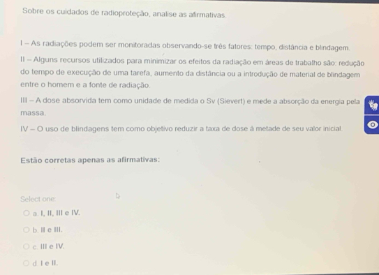 Sobre os cuidados de radioproteção, analise as afirmativas.
l - As radiações podem ser monitoradas observando-se três fatores: tempo, distância e blindagem.
II - Alguns recursos utilizados para minimizar os efeitos da radiação em áreas de trabalho são: redução
do tempo de execução de uma tarefa, aumento da distância ou a introdução de material de blindagem
entre o homem e a fonte de radiação.
III - A dose absorvida tem como unidade de medida o Sv (Sievert) e mede a absorção da energia pela
massa.
IV - O uso de blindagens tem como objetivo reduzir a taxa de dose à metade de seu valor inicial.
Estão corretas apenas as afirmativas:
Select one:
a. I, II, III e IV.
b. ⅡeⅢII.
c. III e IV.
d I e II.