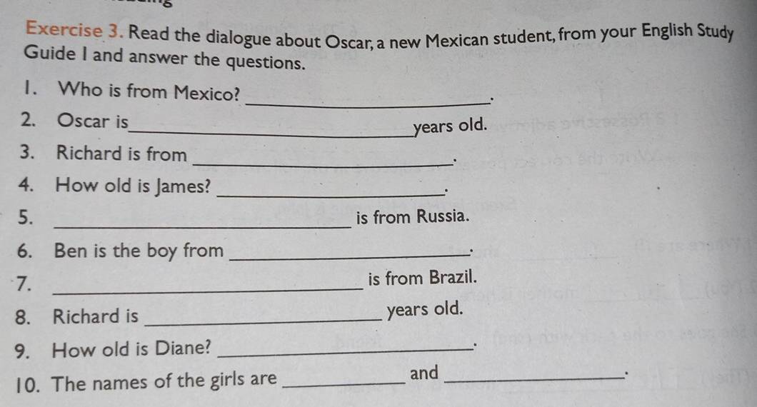 Read the dialogue about Oscar, a new Mexican student, from your English Study 
Guide I and answer the questions. 
1. Who is from Mexico? 
_. 
2. Oscar is 
_years old. 
3. Richard is from _. 
4. How old is James? _. 
5. _is from Russia. 
6. Ben is the boy from_ 
. 
7._ 
is from Brazil. 
8. Richard is_ 
years old. 
9. How old is Diane?_ 
. 
10. The names of the girls are _and_