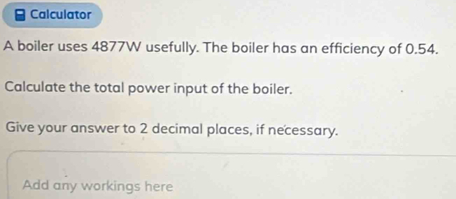 Calculator 
A boiler uses 4877W usefully. The boiler has an efficiency of 0.54. 
Calculate the total power input of the boiler. 
Give your answer to 2 decimal places, if necessary. 
Add any workings here