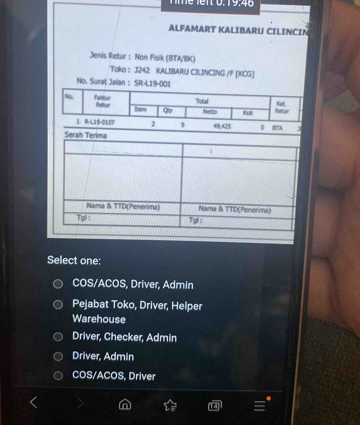 Tmể lent 0.19.46
ALFAMART KALIBARU CILINCIN
Jenis Retur : Non Fisik (BTA/BK)
Toko : J242 KALIBARU CILINCING /F [KCG]
No. Suraț Jalan : SR-L19-001
No. Faktur Total Ket.
Restur Itern Qy Netto Kelli Retur
1： R-L19-0107 2 9 49,425 0 BTA J
Select one:
COS/ACOS, Driver, Admin
Pejabat Toko, Driver, Helper
Warehouse
Driver, Checker, Admin
Driver, Admin
COS/ACOS, Driver