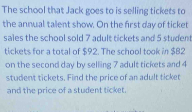 The school that Jack goes to is selling tickets to 
the annual talent show. On the first day of ticket 
sales the school sold 7 adult tickets and 5 student 
tickets for a total of $92. The school took in $82
on the second day by selling 7 adult tickets and 4
student tickets. Find the price of an adult ticket 
and the price of a student ticket.