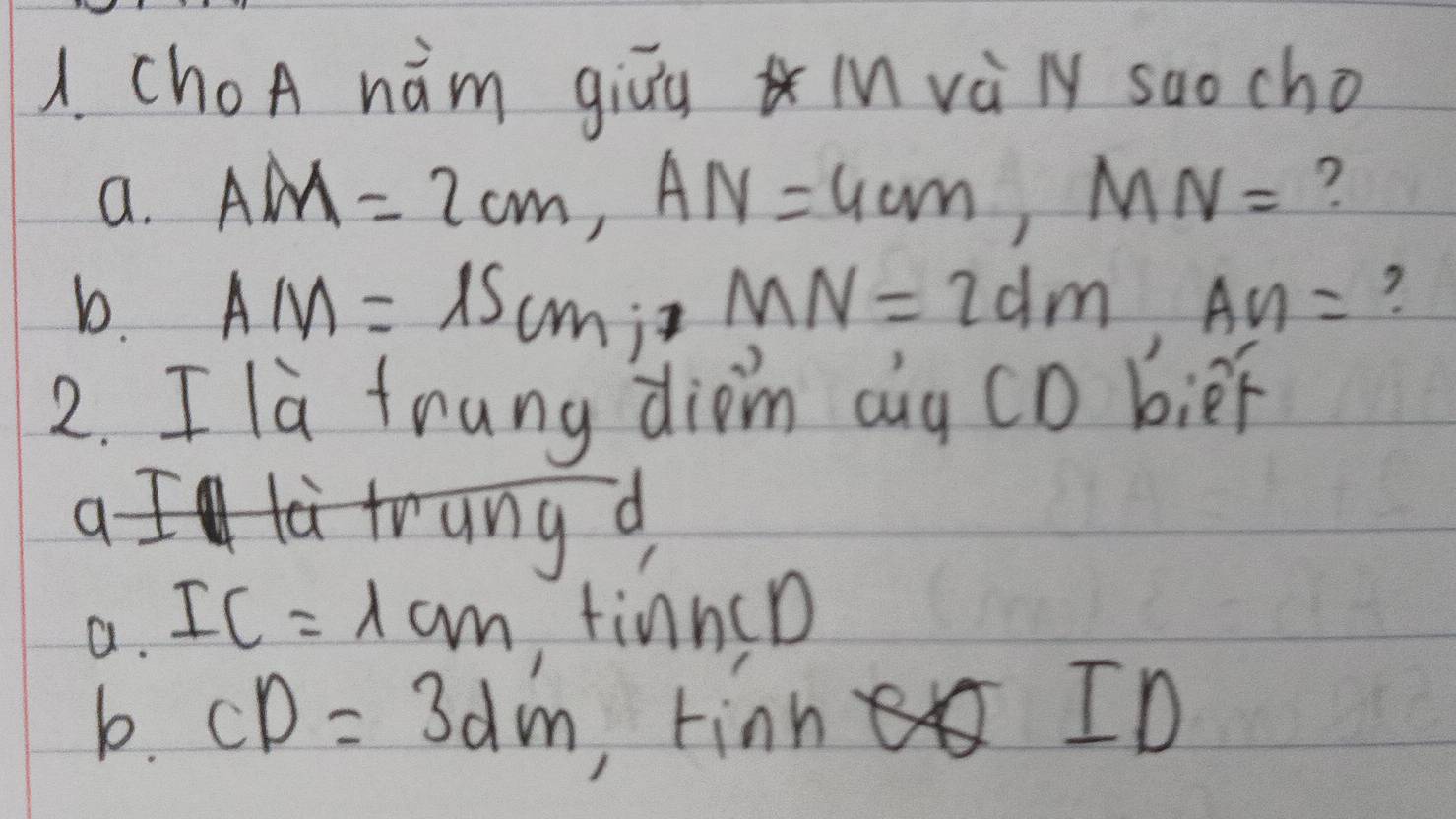 ChoA hǎm giāu i và l saocho 
a. AM=2cm, AN=4cm, MN= ? 
b. AM=15cm; MN=2dm, AN= ? 
2. I la tnung diom aug CD bier 
a I la trung d 
a. IC=1cm tin nc10
b. CD=3dm,tinheQID