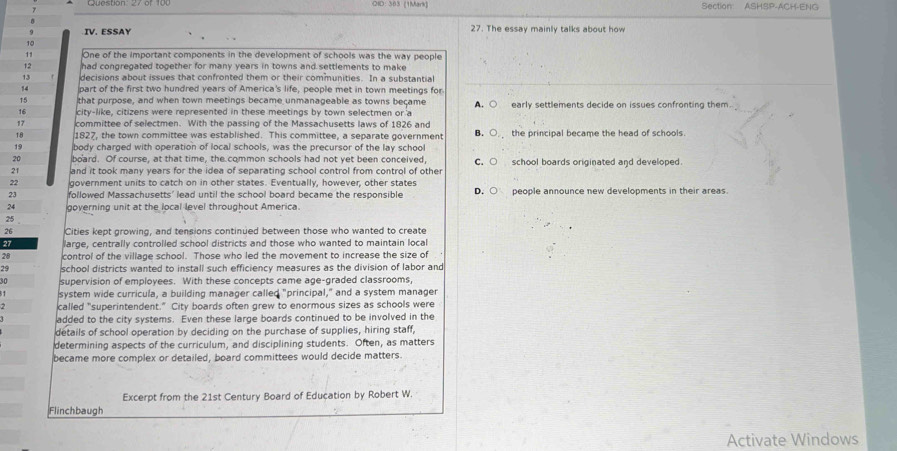 DID: 383 (1Mark) Section ASHSP-ACH-ENG
0
q IV. ESSAY 27. The essay mainly talks about how
10
11 One of the important components in the development of schools was the way people
12 had congregated together for many years in towns and settlements to make
13 decisions about issues that confronted them or their communities. In a substantial
14 part of the first two hundred years of America's life, people met in town meetings for
15 that purpose, and when town meetings became unmanageable as towns became
16 city-like, citizens were represented in these meetings by town selectmen or a A. ○ early settlements decide on issues confronting them.
17 committee of selectmen. With the passing of the Massachusetts laws of 1826 and
1.8 1827, the town committee was established. This committee, a separate government B. ○. the principal became the head of schools.
19 body charged with operation of local schools, was the precursor of the lay school
20 board. Of course, at that time, the common schools had not yet been conceived,
21 and it took many years for the idea of separating school control from control of other C. ○ school boards originated and developed.
22 government units to catch on in other states. Eventually, however, other states
23 followed Massachusetts' lead until the school board became the responsible D. ○ people announce new developments in their areas
24 governing unit at the local level throughout America.
25
26 Cities kept growing, and tensions continued between those who wanted to create
27 large, centrally controlled school districts and those who wanted to maintain local
28 control of the village school. Those who led the movement to increase the size of
29 school districts wanted to install such efficiency measures as the division of labor and
30 supervision of employees. With these concepts came age-graded classrooms,
system wide curricula, a building manager called "principal," and a system manager
called "superintendent." City boards often grew to enormous sizes as schools were
added to the city systems. Even these large boards continued to be involved in the
details of school operation by deciding on the purchase of supplies, hiring staff,
determining aspects of the curriculum, and disciplining students. Often, as matters
became more complex or detailed, board committees would decide matters.
Excerpt from the 21st Century Board of Education by Robert W.
Flinchbaugh
Activate Windows