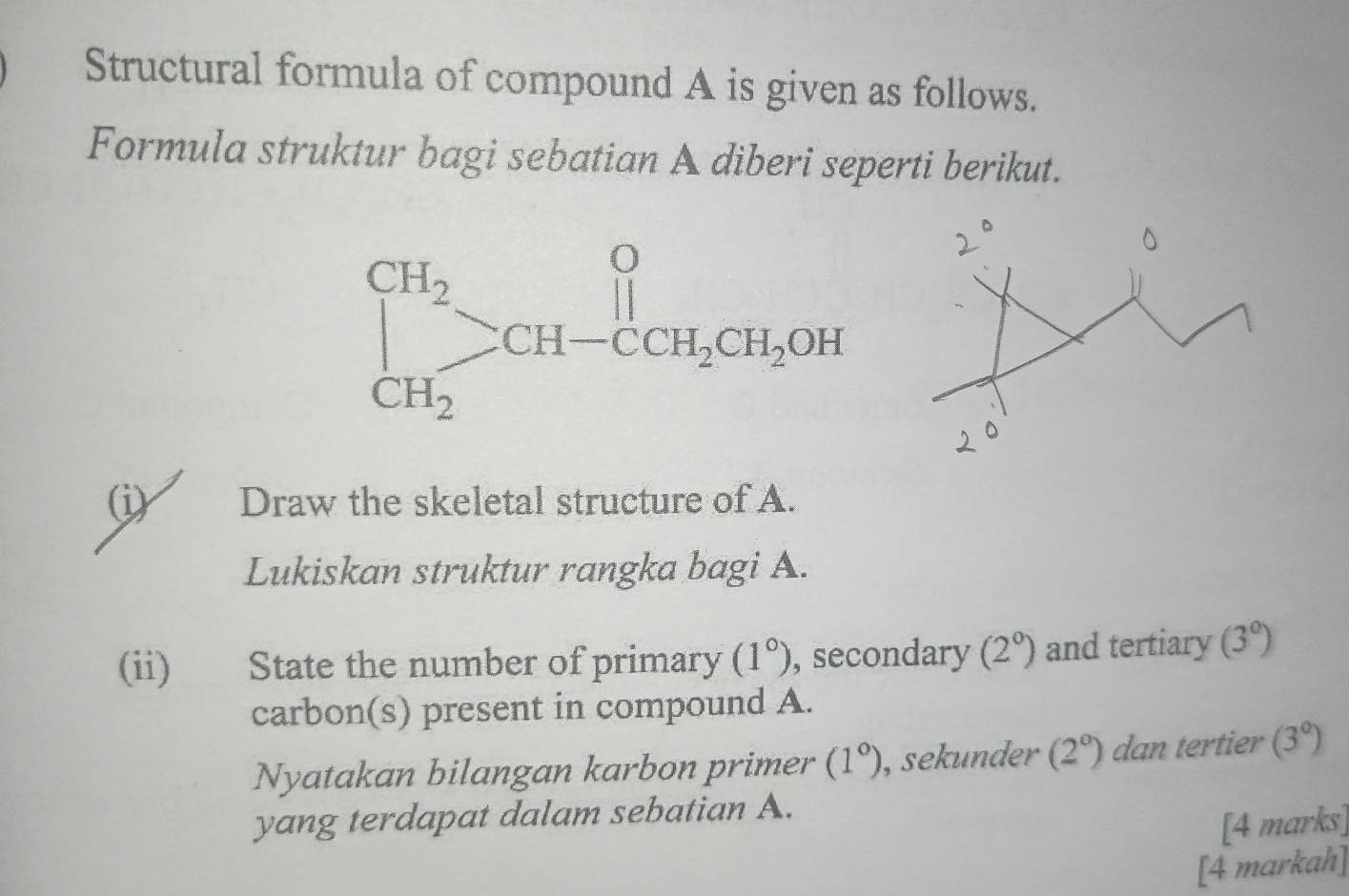 Structural formula of compound A is given as follows.
Formula struktur bagi sebatian A diberi seperti berikut.
(i) Draw the skeletal structure of A.
Lukiskan struktur rangka bagi A.
(ii) State the number of primary (1°) , secondary (2^0) and tertiary (3°)
carbon(s) present in compound A.
Nyatakan bilangan karbon primer (1°) , sekunder (2°) dan tertier (3°)
yang terdapat dalam sebatian A.
[4 marks]
[4 markah]