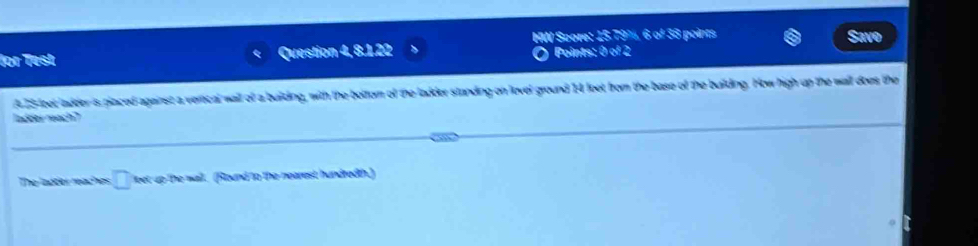 HW Score: 15.79%, 6 of 38 points 
for Test Question 4, 8.1.22 Points: 0 of 2 
A25-leet ladder's placed against a verical wall of a buiding, with the bottorn of the ladder standing on lovel ground 14 feet from the base of the building. How high up the wall does the 
adrer mach' 
The ladter maches □ lbet up the wall. (Round to the nearest hundredth.)