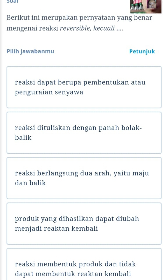 Soal
Berikut ini merupakan pernyataan yang benar
mengenai reaksi reversible, kecuali ....
Pilih jawabanmu Petunjuk
reaksi dapat berupa pembentukan atau
penguraian senyawa
reaksi dituliskan dengan panah bolak-
balik
reaksi berlangsung dua arah, yaitu maju
dan balik
produk yang dihasilkan dapat diubah
menjadi reaktan kembali
reaksi membentuk produk dan tidak
dapat membentuk reaktan kembali