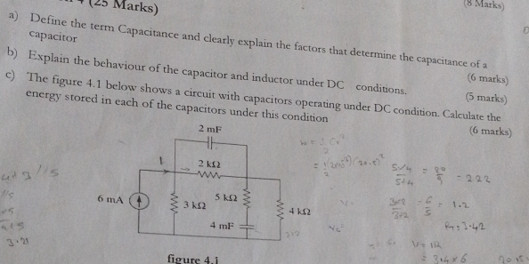 ¹ (25 Marks) 
(8 Marks) 
D 
capacitor 
a) Define the term Capacitance and clearly explain the factors that determine the capacitance of a 
b) Explain the behaviour of the capacitor and inductor under DC conditions. (5 marks) 
(6 marks) 
c) The figure 4.1 below shows a circuit with capacitors operating under DC condition. Calculate the 
energy stored in each of the capacitors under this condition (6 marks) 
føure 4.1