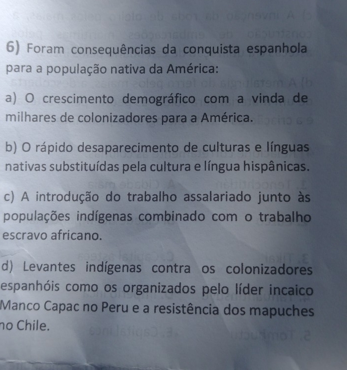 Foram consequências da conquista espanhola
para a população nativa da América:
a) O crescimento demográfico com a vinda de
milhares de colonizadores para a América.
b) O rápido desaparecimento de culturas e línguas
nativas substituídas pela cultura e língua hispânicas.
c) A introdução do trabalho assalariado junto às
populações indígenas combinado com o trabalho
escravo africano.
d) Levantes indígenas contra os colonizadores
espanhóis como os organizados pelo líder incaico
Manco Capac no Peru e a resistência dos mapuches
no Chile.