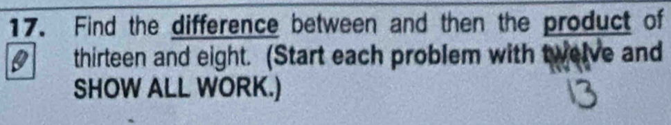 Find the difference between and then the product of 
thirteen and eight. (Start each problem with twelve and 
SHOW ALL WORK.)