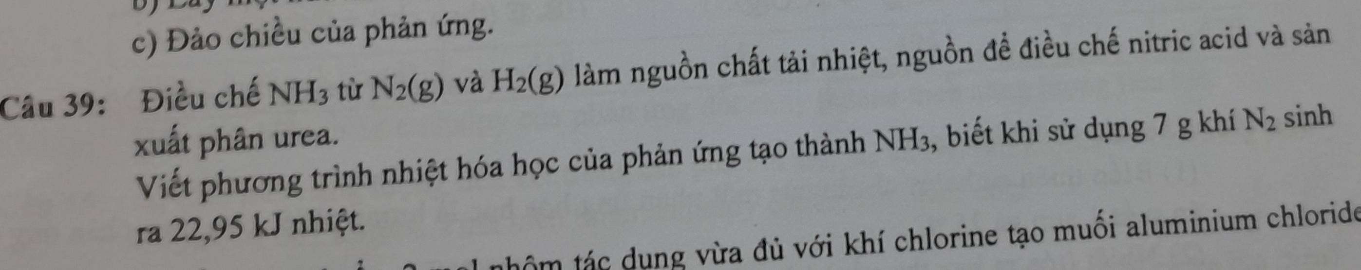 Đảo chiều của phản ứng. 
Câu 39: Điều chế NH_3 tù N_2(g) và H_2(g) làm nguồn chất tải nhiệt, nguồn để điều chế nitric acid và sản 
xuất phân urea. NH_3 , biết khi sử dụng 7 g khí N_2 sinh 
Viết phương trình nhiệt hóa học của phản ứng tạo thành 
ra 22,95 kJ nhiệt. 
tnhôm tác dụng vừa đủ với khí chlorine tạo muối aluminium chlorido