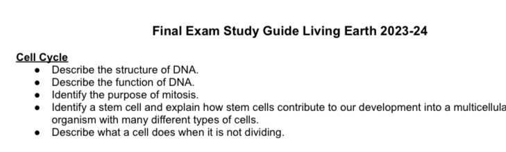 Final Exam Study Guide Living Earth 2023-24 
Cell Cycle 
Describe the structure of DNA. 
Describe the function of DNA. 
Identify the purpose of mitosis. 
Identify a stem cell and explain how stem cells contribute to our development into a multicellula 
organism with many different types of cells. 
Describe what a cell does when it is not dividing.