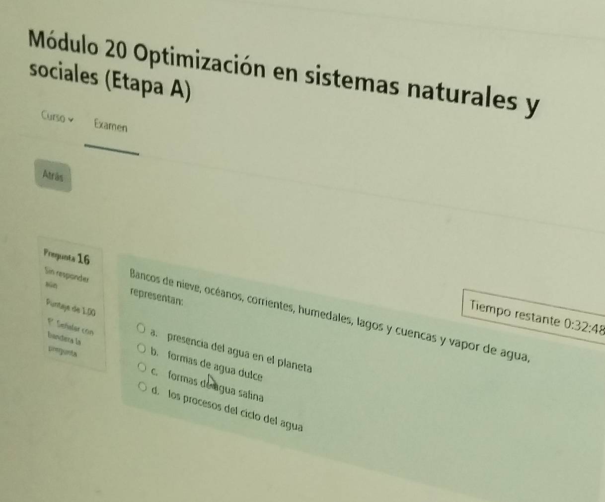 Módulo 20 Optimización en sistemas naturales y
sociales (Etapa A)
Curso v Examen
_
Atrás
Prequnta 16
Sin respander representan
sùn
Puntaje de 1.00
Tiempo restante 0:32:48
Bancos de nieve, océanos, corrientes, humedales, lagos y cuencas y vapor de agua
bandera la
P Señaler con b. formas de agua dulce
a. presencia del agua en el planeta
prejunta
c. formas de água salina
d. los procesos del cíclo del agua