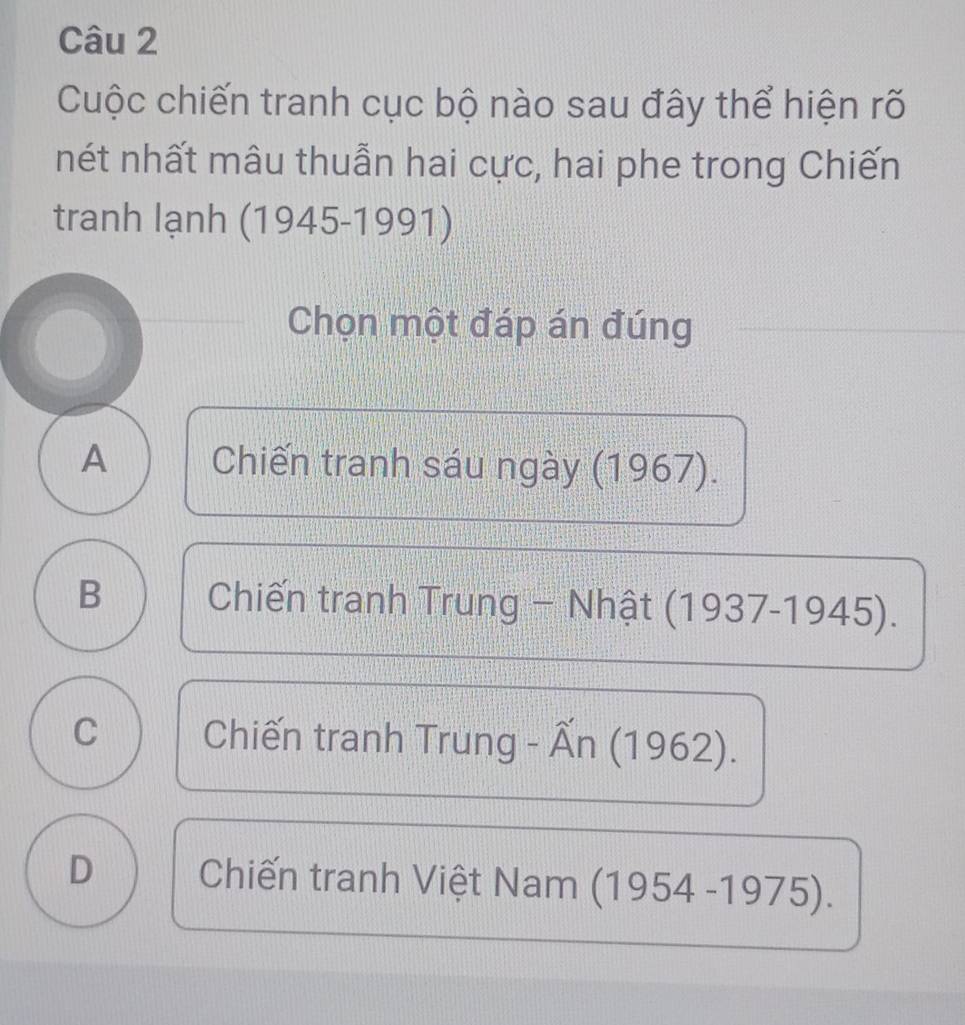 Cuộc chiến tranh cục bộ nào sau đây thể hiện rõ
nét nhất mâu thuẫn hai cực, hai phe trong Chiến
tranh lạnh (1945-1991)
Chọn một đáp án đúng
A Chiến tranh sáu ngày (1967).
B Chiến tranh Trung - Nhật ở (1937-19 45)
C Chiến tranh Trung - Ấn (1 962).
D Chiến tranh Việt Nam (1954-1975)