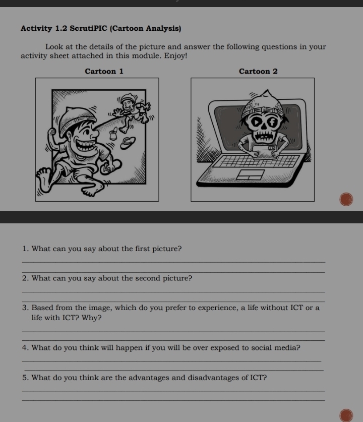 Activity 1.2 ScrutiPIC (Cartoon Analysis) 
Look at the details of the picture and answer the following questions in your 
activity sheet attached in this module. Enjoy! 
Cartoon 1 
1. What can you say about the first picture? 
_ 
_ 
2. What can you say about the second picture? 
_ 
_ 
3. Based from the image, which do you prefer to experience, a life without ICT or a 
life with ICT? Why? 
_ 
_ 
4. What do you think will happen if you will be over exposed to social media? 
_ 
_ 
5. What do you think are the advantages and disadvantages of ICT? 
_ 
_