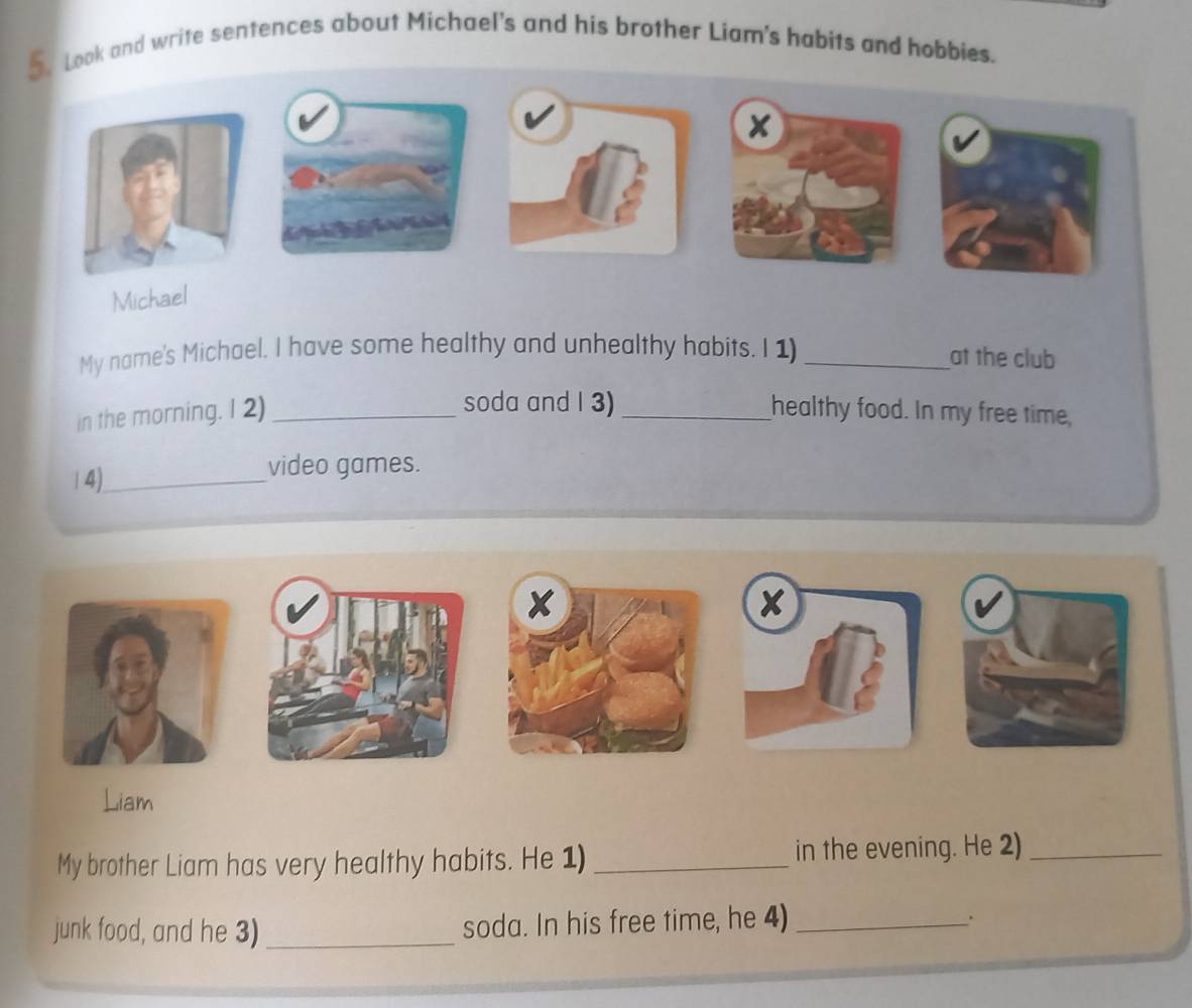 Look and write sentences about Michael's and his brother Liam's habits and hobbies. 
× 
Michael 
My name's Michael. I have some healthy and unhealthy habits. I 1) _at the club 
soda and I 3) 
in the morning. I 2) __healthy food. In my free time, 
14)_ video games. 
× 
Liam 
My brother Liam has very healthy habits. He 1) _in the evening. He 2)_ 
junk food, and he 3) _soda. In his free time, he 4) _.