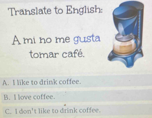 Translate to English:
A mi no me gusta
tomar café.
A. I like to drink coffee.
B. I love coffee.
C. I don't like to drink coffee.